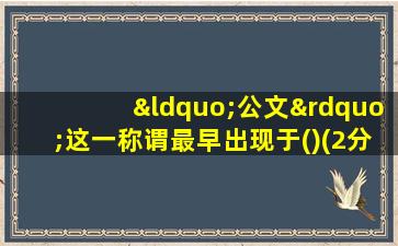 “公文”这一称谓最早出现于()(2分)标记