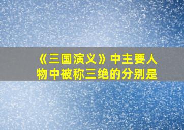 《三国演义》中主要人物中被称三绝的分别是