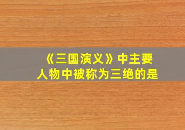 《三国演义》中主要人物中被称为三绝的是