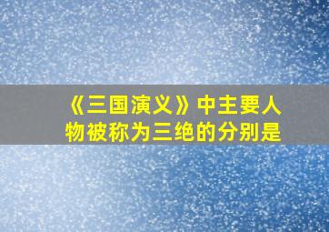 《三国演义》中主要人物被称为三绝的分别是