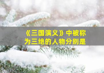 《三国演义》中被称为三绝的人物分别是