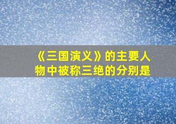 《三国演义》的主要人物中被称三绝的分别是