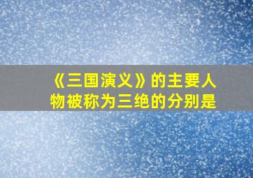 《三国演义》的主要人物被称为三绝的分别是