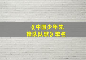 《中国少年先锋队队歌》歌名