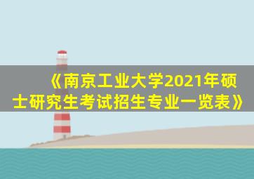 《南京工业大学2021年硕士研究生考试招生专业一览表》