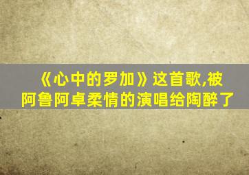 《心中的罗加》这首歌,被阿鲁阿卓柔情的演唱给陶醉了