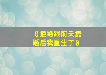 《拒绝跟前夫复婚后我重生了》