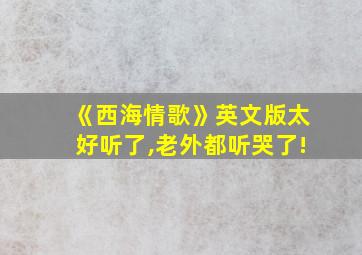 《西海情歌》英文版太好听了,老外都听哭了!