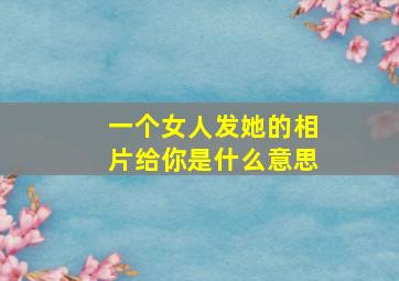 一个女人发她的相片给你是什么意思