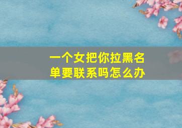 一个女把你拉黑名单要联系吗怎么办