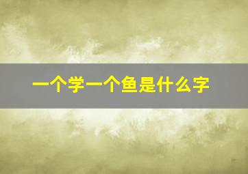 一个学一个鱼是什么字