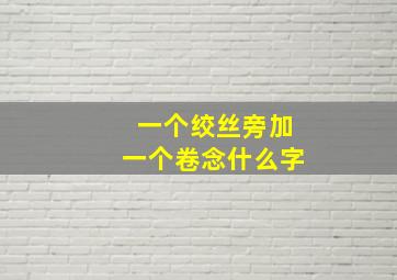 一个绞丝旁加一个卷念什么字