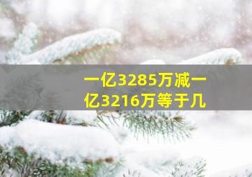 一亿3285万减一亿3216万等于几