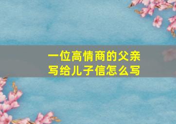 一位高情商的父亲写给儿子信怎么写