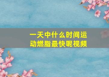 一天中什么时间运动燃脂最快呢视频