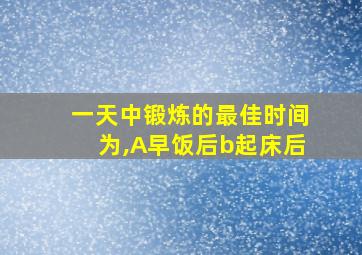 一天中锻炼的最佳时间为,A早饭后b起床后