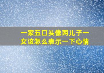 一家五口头像两儿子一女该怎么表示一下心情