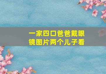 一家四口爸爸戴眼镜图片两个儿子看