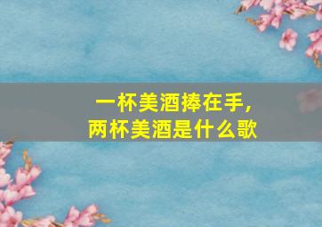 一杯美酒捧在手,两杯美酒是什么歌