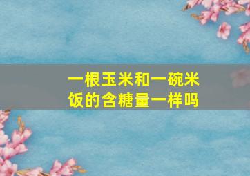 一根玉米和一碗米饭的含糖量一样吗