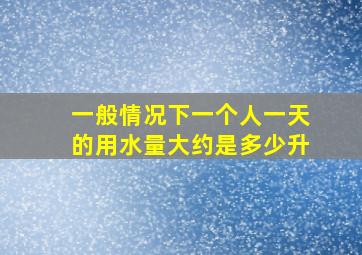 一般情况下一个人一天的用水量大约是多少升