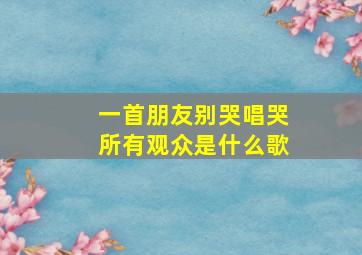 一首朋友别哭唱哭所有观众是什么歌