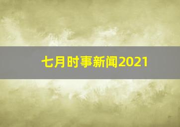 七月时事新闻2021