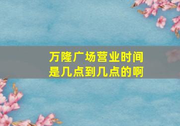 万隆广场营业时间是几点到几点的啊