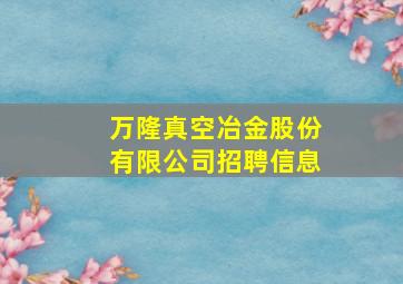 万隆真空冶金股份有限公司招聘信息