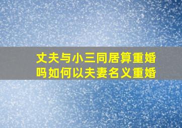 丈夫与小三同居算重婚吗如何以夫妻名义重婚