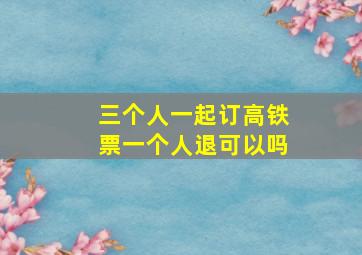 三个人一起订高铁票一个人退可以吗