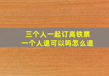 三个人一起订高铁票一个人退可以吗怎么退