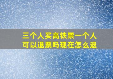 三个人买高铁票一个人可以退票吗现在怎么退