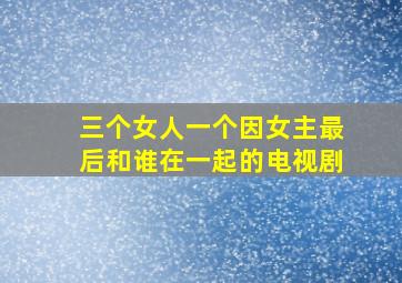 三个女人一个因女主最后和谁在一起的电视剧