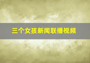 三个女孩新闻联播视频