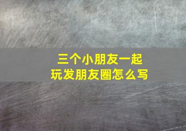 三个小朋友一起玩发朋友圈怎么写