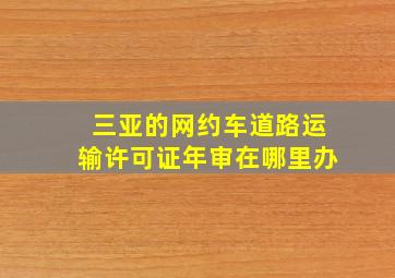 三亚的网约车道路运输许可证年审在哪里办