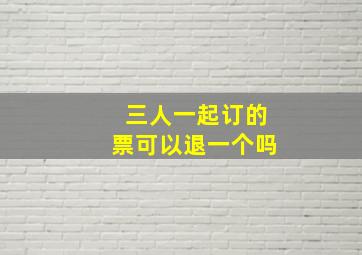 三人一起订的票可以退一个吗