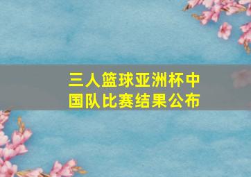 三人篮球亚洲杯中国队比赛结果公布