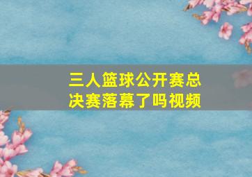 三人篮球公开赛总决赛落幕了吗视频