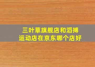 三叶草旗舰店和滔搏运动店在京东哪个店好