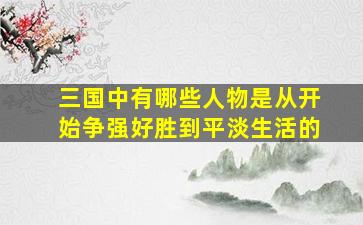 三国中有哪些人物是从开始争强好胜到平淡生活的