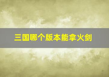 三国哪个版本能拿火剑