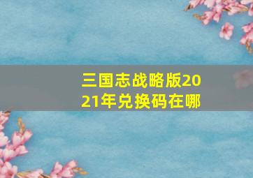 三国志战略版2021年兑换码在哪