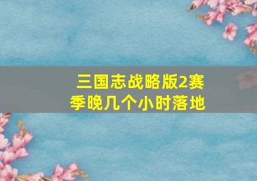 三国志战略版2赛季晚几个小时落地