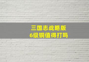 三国志战略版6级铜值得打吗