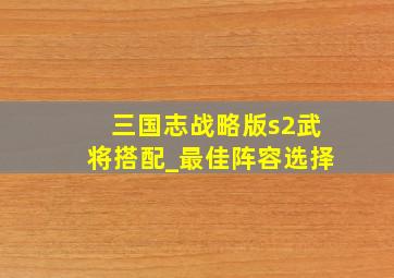 三国志战略版s2武将搭配_最佳阵容选择