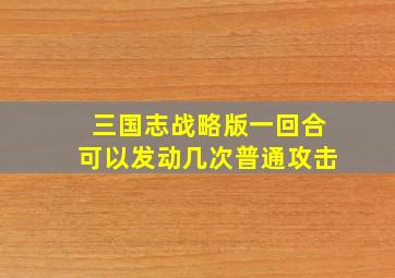 三国志战略版一回合可以发动几次普通攻击