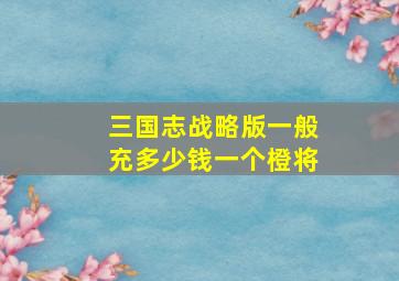 三国志战略版一般充多少钱一个橙将