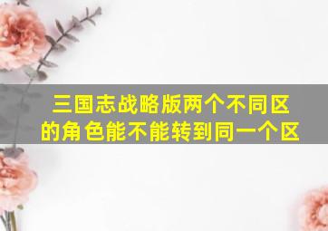 三国志战略版两个不同区的角色能不能转到同一个区